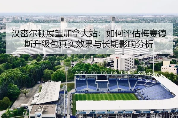 汉密尔顿展望加拿大站：如何评估梅赛德斯升级包真实效果与长期影响分析